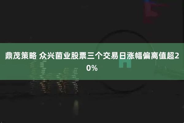 鼎茂策略 众兴菌业股票三个交易日涨幅偏离值超20%