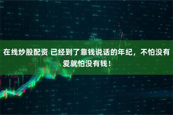 在线炒股配资 已经到了靠钱说话的年纪，不怕没有爱就怕没有钱！