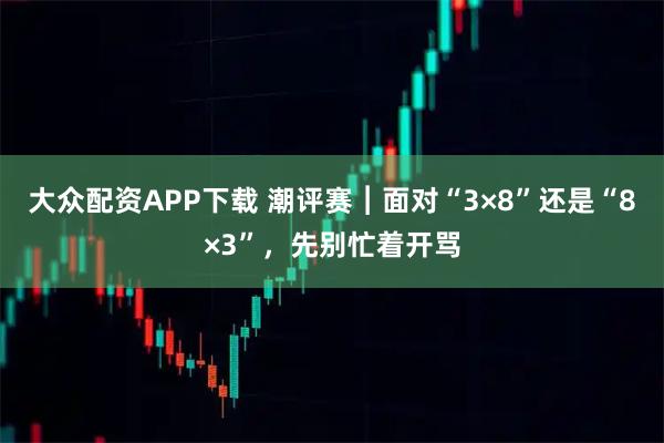 大众配资APP下载 潮评赛︱面对“3×8”还是“8×3”，先别忙着开骂