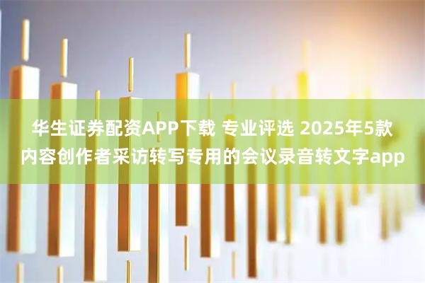 华生证券配资APP下载 专业评选 2025年5款内容创作者采访转写专用的会议录音转文字app