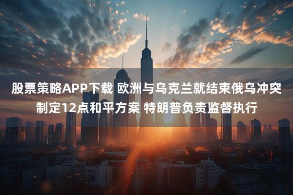 股票策略APP下载 欧洲与乌克兰就结束俄乌冲突制定12点和平方案 特朗普负责监督执行