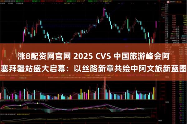 涨8配资网官网 2025 CVS 中国旅游峰会阿塞拜疆站盛大启幕：以丝路新章共绘中阿文旅新蓝图
