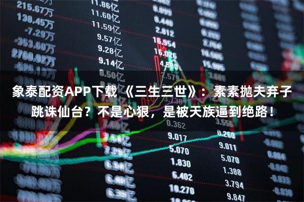 象泰配资APP下载 《三生三世》：素素抛夫弃子跳诛仙台？不是心狠，是被天族逼到绝路！