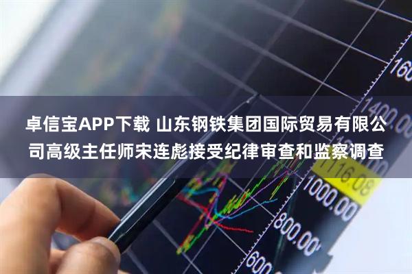 卓信宝APP下载 山东钢铁集团国际贸易有限公司高级主任师宋连彪接受纪律审查和监察调查