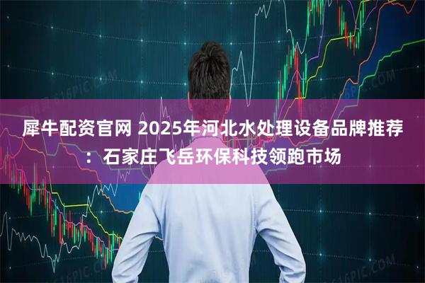 犀牛配资官网 2025年河北水处理设备品牌推荐：石家庄飞岳环保科技领跑市场