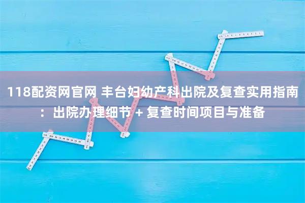 118配资网官网 丰台妇幼产科出院及复查实用指南：出院办理细节 + 复查时间项目与准备