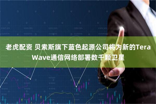 老虎配资 贝索斯旗下蓝色起源公司将为新的TeraWave通信网络部署数千颗卫星