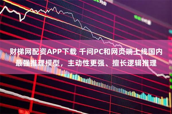 财梯网配资APP下载 千问PC和网页端上线国内最强推理模型，主动性更强、擅长逻辑推理