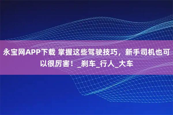 永宝网APP下载 掌握这些驾驶技巧，新手司机也可以很厉害！_刹车_行人_大车