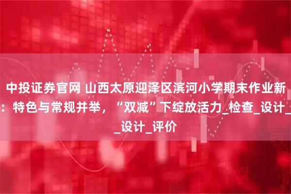 中投证券官网 山西太原迎泽区滨河小学期末作业新风尚：特色与常规并举，“双减”下绽放活力_检查_设计_评价