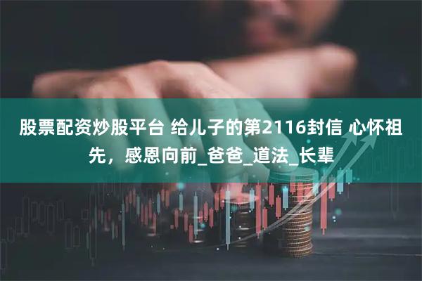 股票配资炒股平台 给儿子的第2116封信 心怀祖先，感恩向前_爸爸_道法_长辈