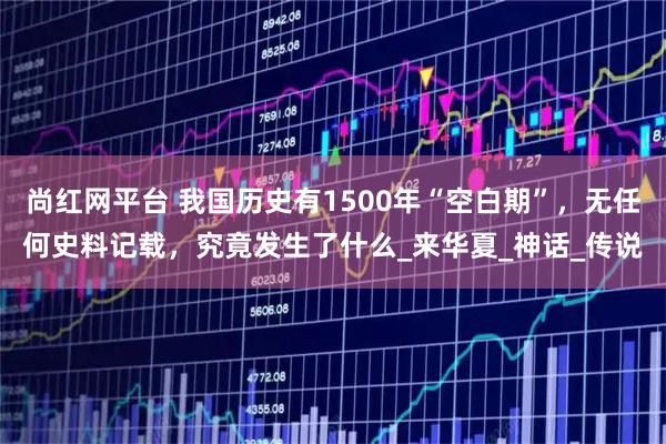 尚红网平台 我国历史有1500年“空白期”，无任何史料记载，究竟发生了什么_来华夏_神话_传说
