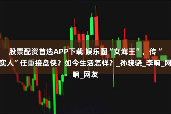 股票配资首选APP下载 娱乐圈“女海王”，传“老实人”任重接盘侠？如今生活怎样？_孙骁骁_李响_网友