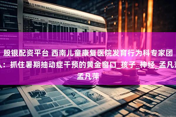 股银配资平台 西南儿童康复医院发育行为科专家团队：抓住暑期抽动症干预的黄金窗口_孩子_神经_孟凡萍