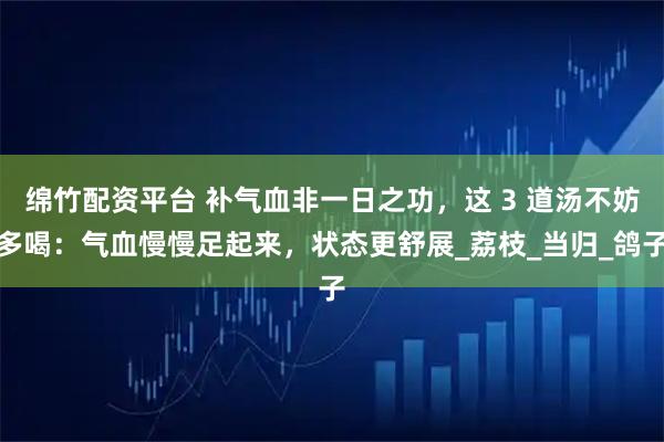 绵竹配资平台 补气血非一日之功，这 3 道汤不妨多喝：气血慢慢足起来，状态更舒展_荔枝_当归_鸽子