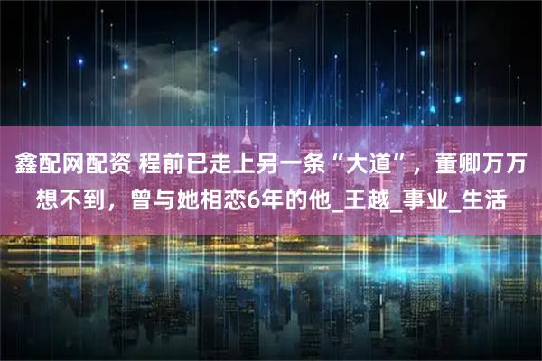 鑫配网配资 程前已走上另一条“大道”，董卿万万想不到，曾与她相恋6年的他_王越_事业_生活