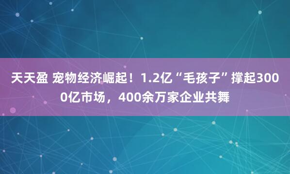 天天盈 宠物经济崛起！1.2亿“毛孩子”撑起3000亿市场，400余万家企业共舞