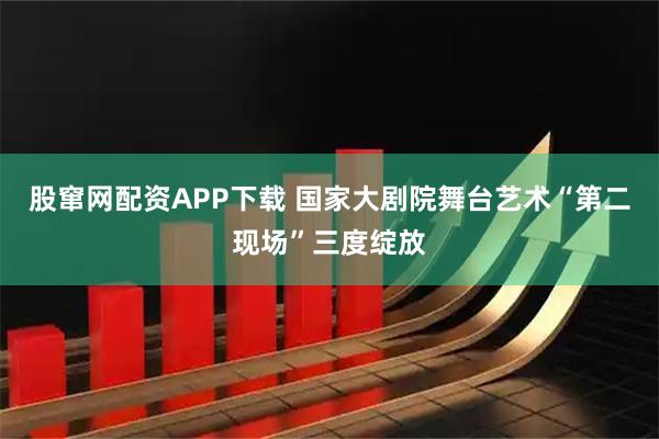 股窜网配资APP下载 国家大剧院舞台艺术“第二现场”三度绽放