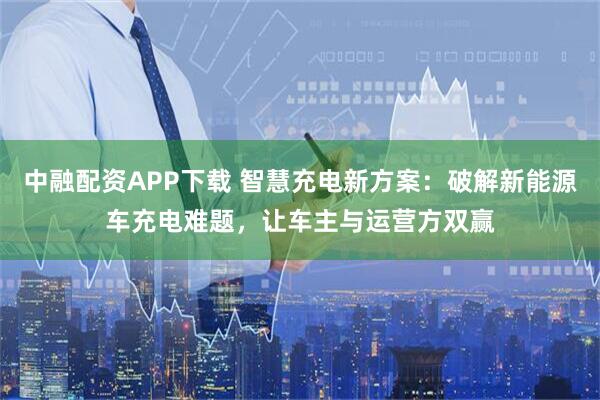 中融配资APP下载 智慧充电新方案：破解新能源车充电难题，让车主与运营方双赢